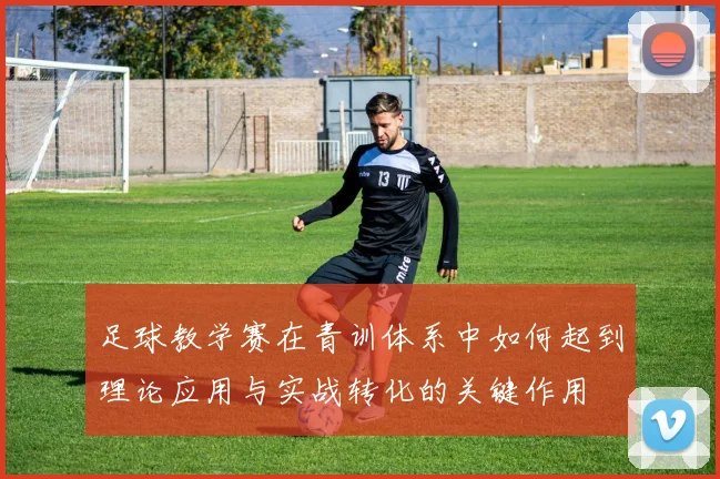 足球教学赛在青训体系中如何起到理论应用与实战转化的关键作用