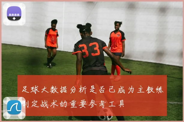 足球大数据分析是否已成为主教练制定战术的重要参考工具
