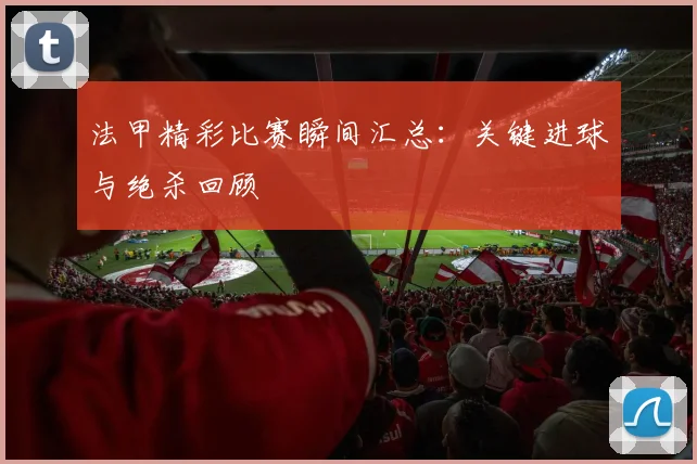 法甲精彩比赛瞬间汇总：关键进球与绝杀回顾