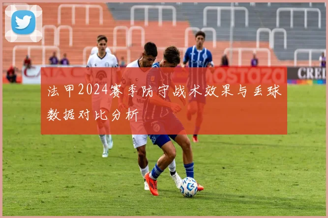 法甲2024赛季防守战术效果与丢球数据对比分析
