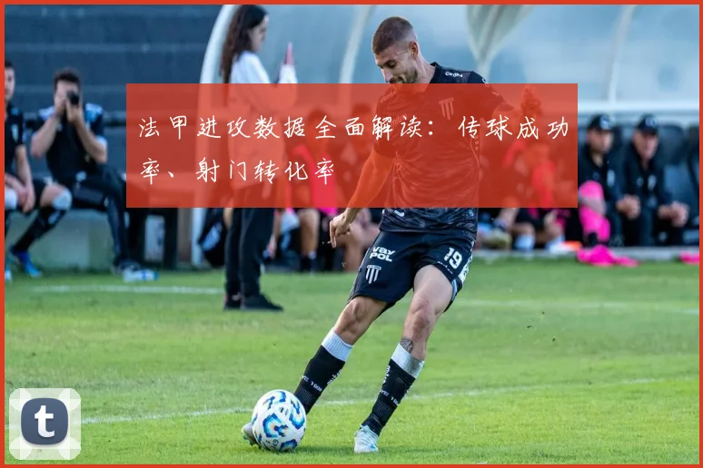 法甲进攻数据全面解读:传球成功率、射门转化率